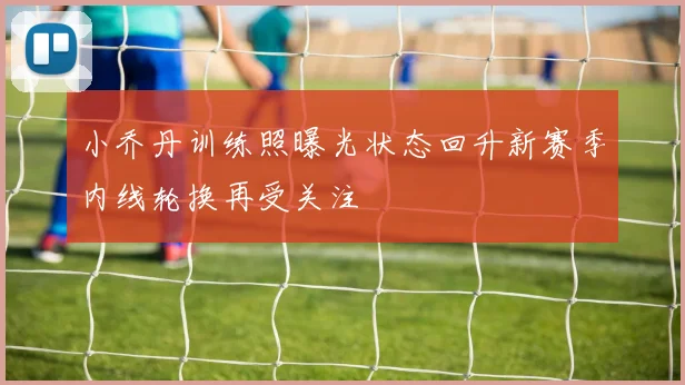 小乔丹训练照曝光状态回升新赛季内线轮换再受关注