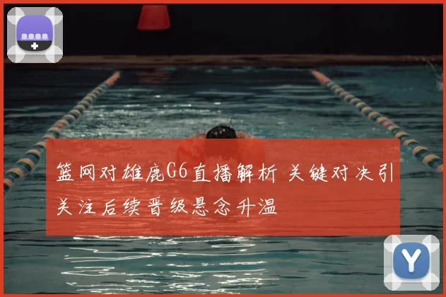 篮网对雄鹿G6直播解析 关键对决引关注后续晋级悬念升温