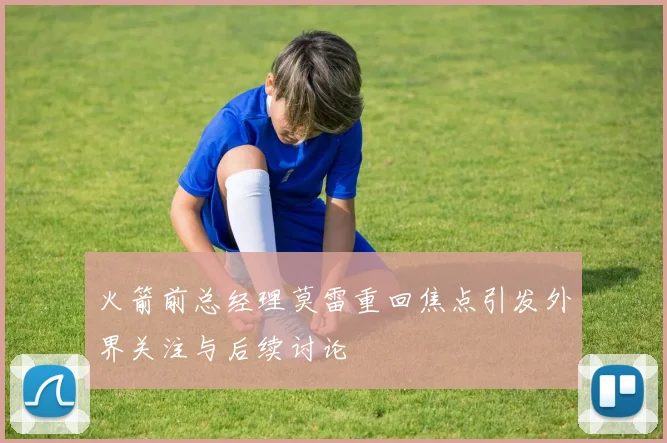 火箭前总经理莫雷重回焦点引发外界关注与后续讨论