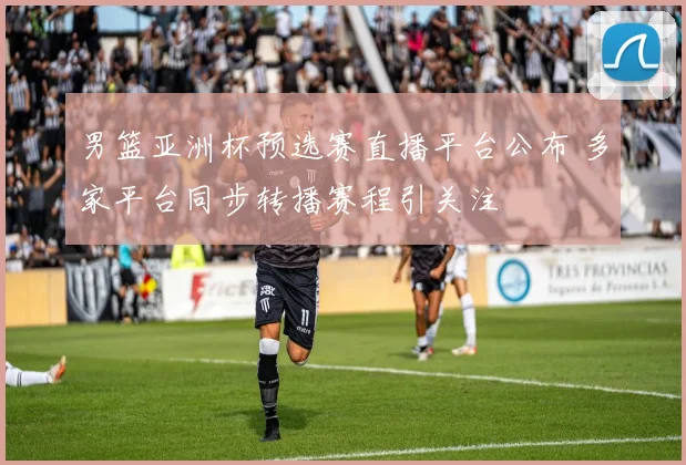 男篮亚洲杯预选赛直播平台公布 多家平台同步转播赛程引关注