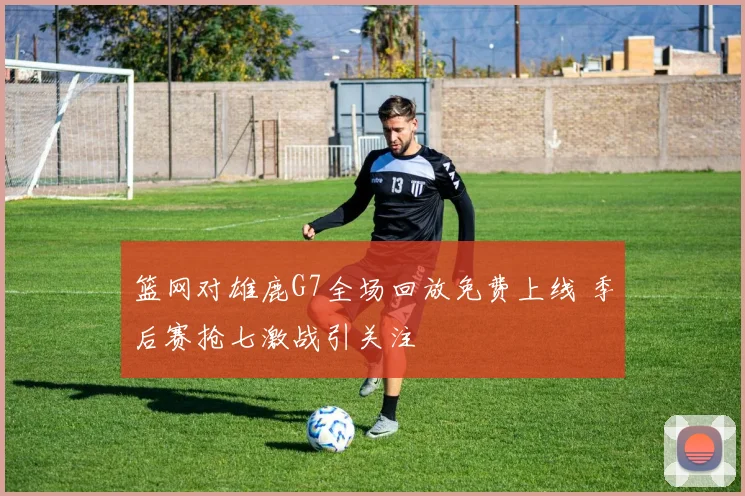 篮网对雄鹿G7全场回放免费上线 季后赛抢七激战引关注