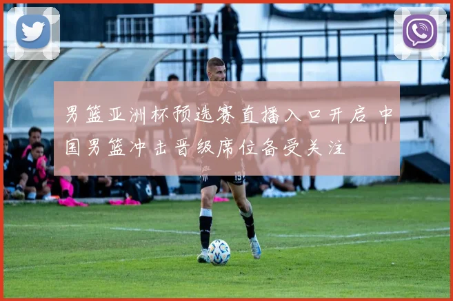 男篮亚洲杯预选赛直播入口开启 中国男篮冲击晋级席位备受关注