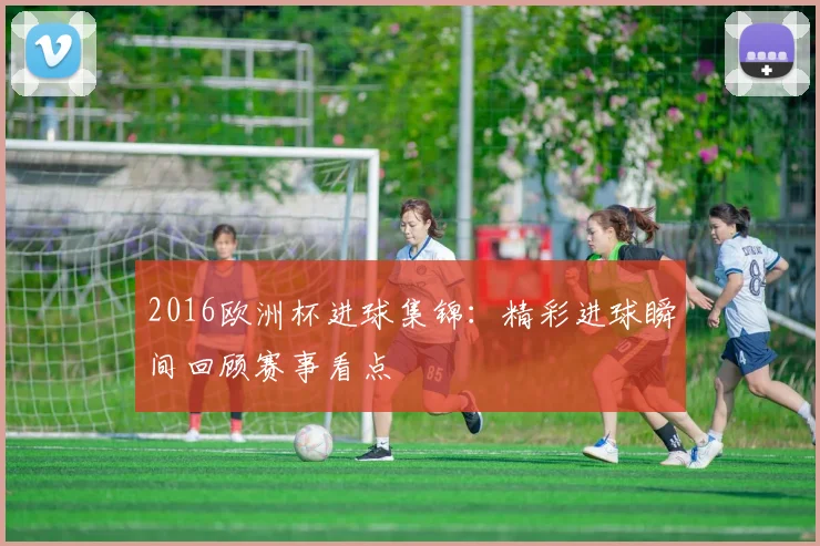 2016欧洲杯进球集锦:精彩进球瞬间回顾赛事看点