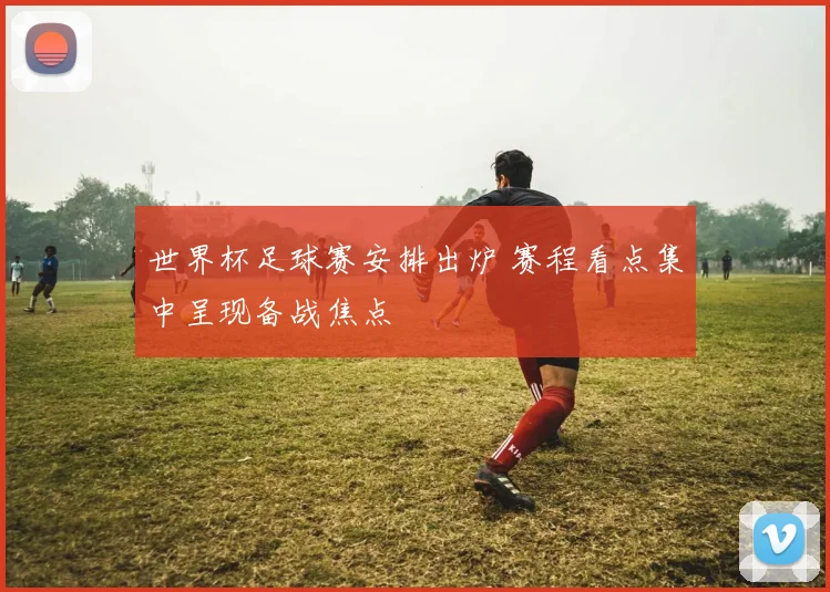 世界杯足球赛安排出炉 赛程看点集中呈现备战焦点