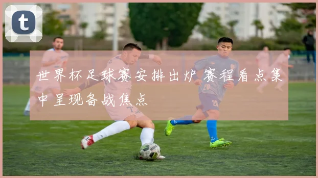世界杯足球赛安排出炉 赛程看点集中呈现备战焦点