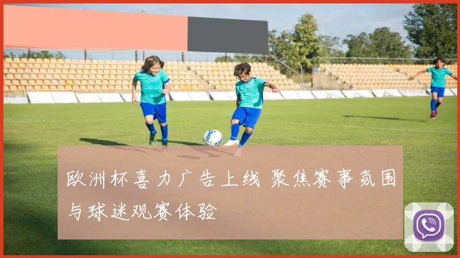 欧洲杯喜力广告上线 聚焦赛事氛围与球迷观赛体验