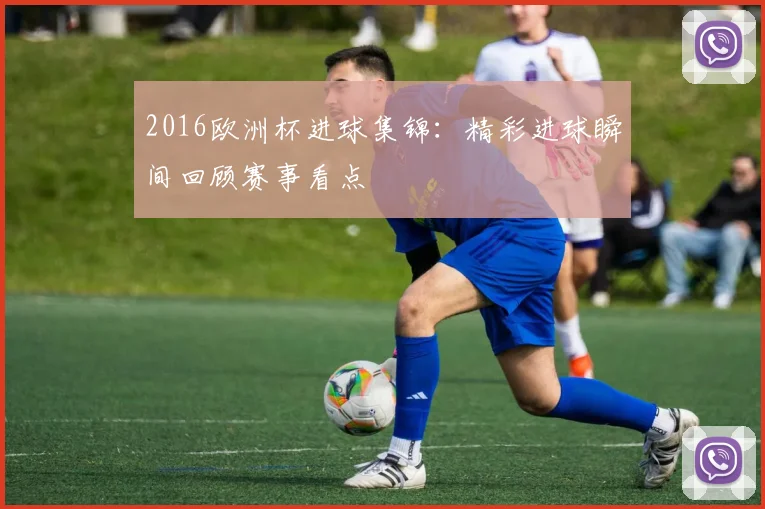2016欧洲杯进球集锦:精彩进球瞬间回顾赛事看点