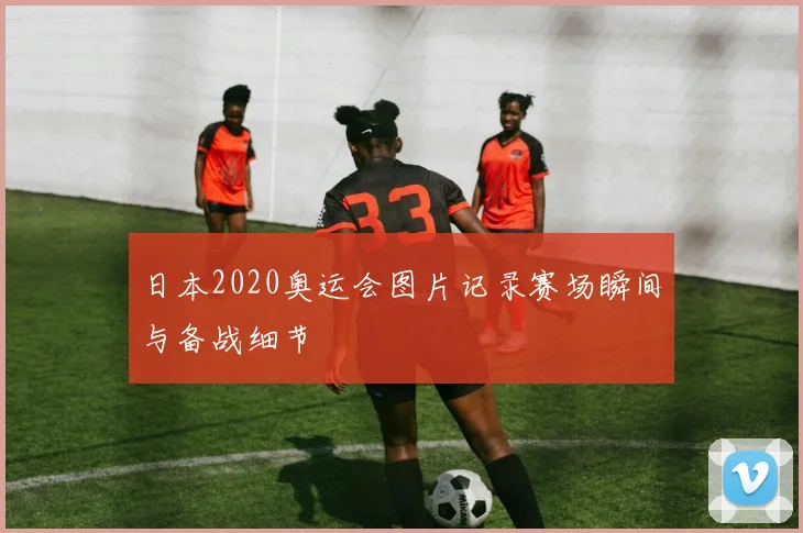 日本2020奥运会图片记录赛场瞬间与备战细节