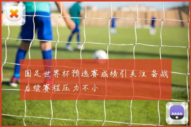 国足世界杯预选赛成绩引关注 备战后续赛程压力不小